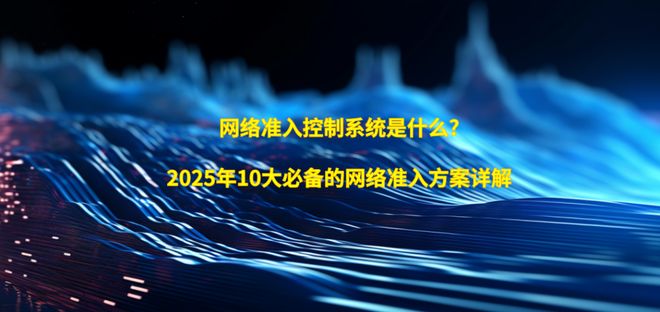 网络准入控制系统是什么?2025年10大必备的网络准入方案详解(图1)